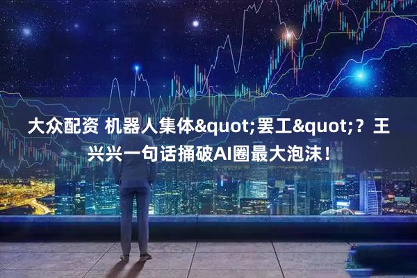 大众配资 机器人集体"罢工"？王兴兴一句话捅破AI圈最大泡沫！