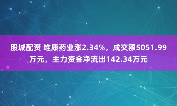 股城配资 维康药业涨2.34%,成交额5051.99万元,主力资金净流出142.34万元