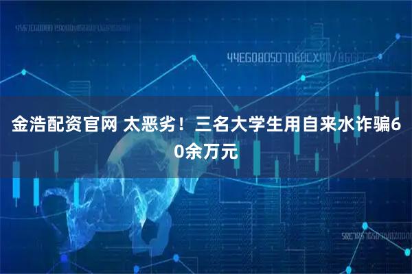 金浩配资官网 太恶劣!三名大学生用自来水诈骗60余万元