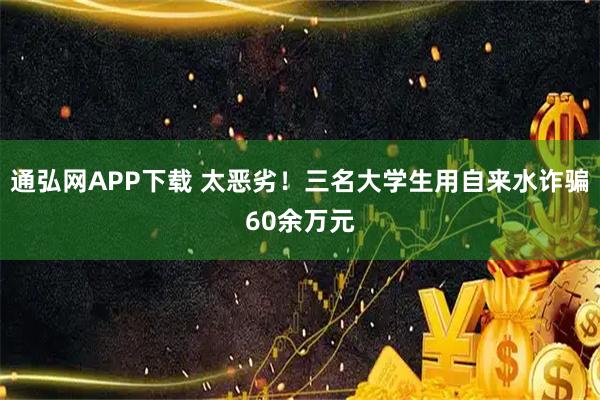通弘网APP下载 太恶劣!三名大学生用自来水诈骗60余万元