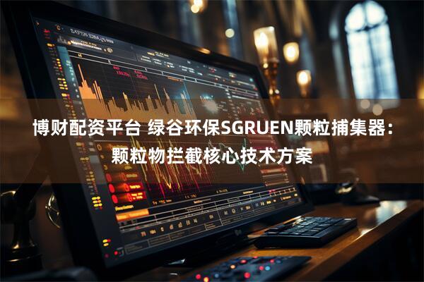 博财配资平台 绿谷环保SGRUEN颗粒捕集器：颗粒物拦截核心技术方案