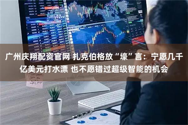 广州庆翔配资官网 扎克伯格放“壕”言：宁愿几千亿美元打水漂 也不愿错过超级智能的机会