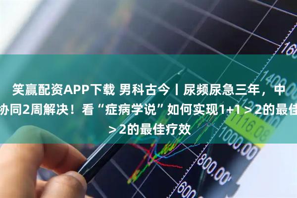 笑赢配资APP下载 男科古今丨尿频尿急三年，中西医协同2周解决！看“症病学说”如何实现1+1＞2的最佳疗效