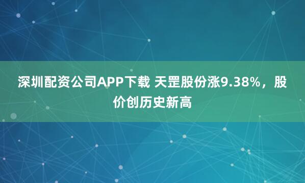 深圳配资公司APP下载 天罡股份涨9.38%，股价创历史新高