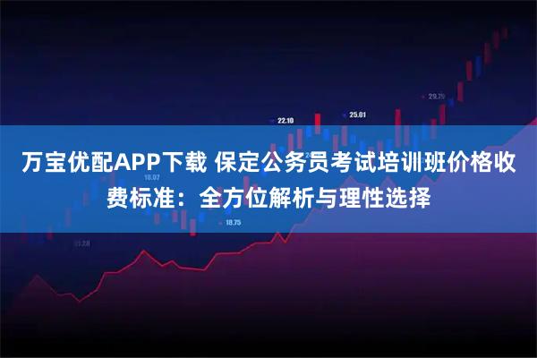 万宝优配APP下载 保定公务员考试培训班价格收费标准：全方位解析与理性选择