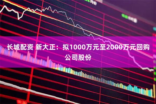 长城配资 新大正：拟1000万元至2000万元回购公司股份