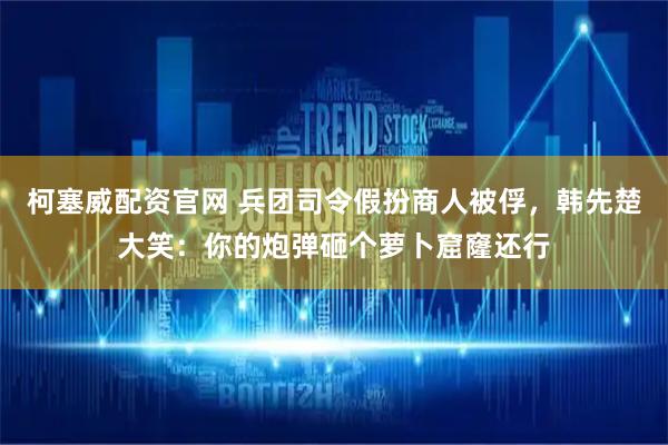 柯塞威配资官网 兵团司令假扮商人被俘,韩先楚大笑:你的炮弹砸个萝卜窟窿还行