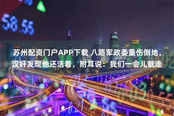 苏州配资门户APP下载 八路军政委重伤倒地，汉奸发现他还活着，附耳说：我们一会儿就走