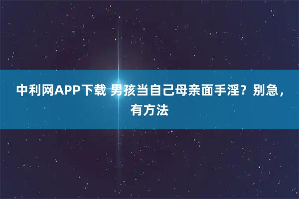 中利网APP下载 男孩当自己母亲面手淫？别急，有方法