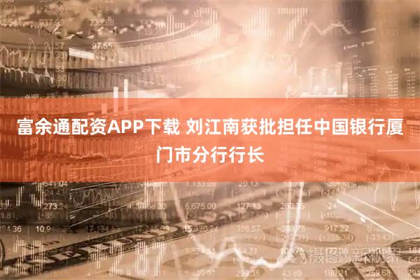 富余通配资APP下载 刘江南获批担任中国银行厦门市分行行长