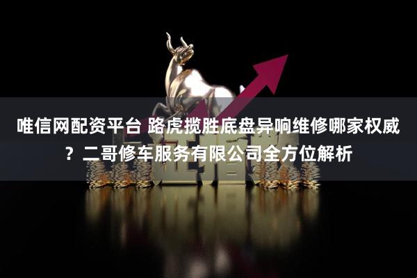 唯信网配资平台 路虎揽胜底盘异响维修哪家权威？二哥修车服务有限公司全方位解析