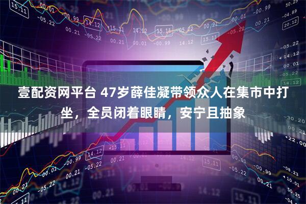 壹配资网平台 47岁薛佳凝带领众人在集市中打坐，全员闭着眼睛，安宁且抽象