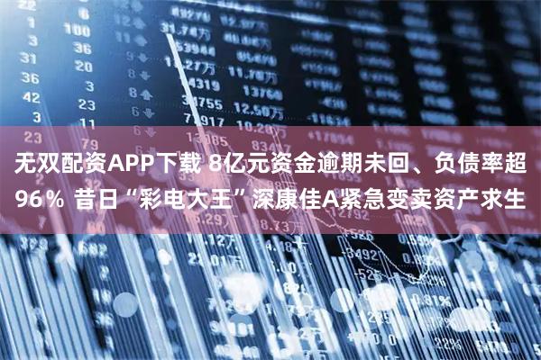 无双配资APP下载 8亿元资金逾期未回、负债率超96％ 昔日“彩电大王”深康佳A紧急变卖资产求生