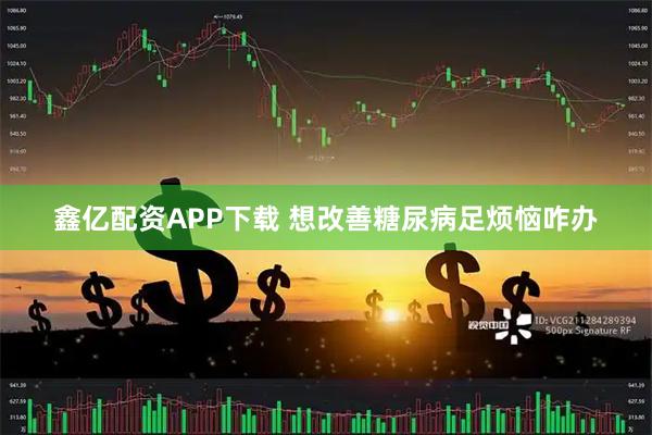 鑫亿配资APP下载 想改善糖尿病足烦恼咋办