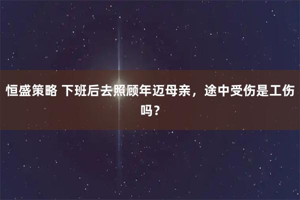 恒盛策略 下班后去照顾年迈母亲，途中受伤是工伤吗？