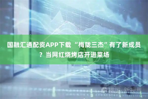 国融汇通配资APP下载 “梅陇三杰”有了新成员？当网红烧烤店开进菜场