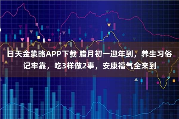 日天金策略APP下载 腊月初一迎年到，养生习俗记牢靠，吃3样做2事，安康福气全来到