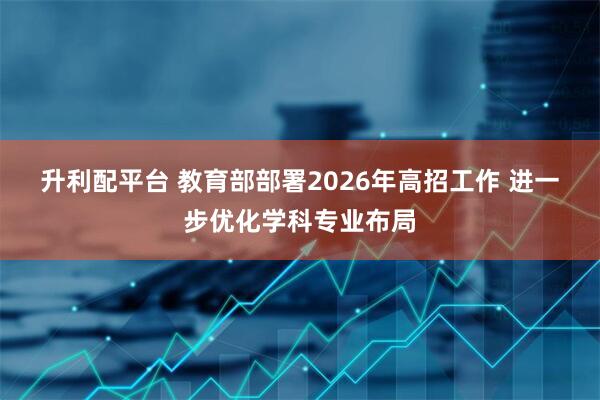 升利配平台 教育部部署2026年高招工作 进一步优化学科专业布局