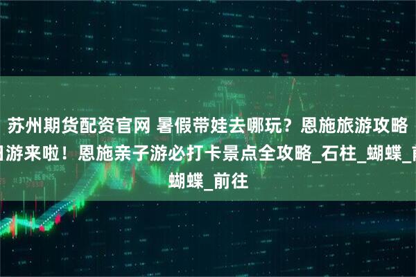 苏州期货配资官网 暑假带娃去哪玩?恩施旅游攻略五日游来啦!恩施亲子游必打卡景点全攻略_石柱_蝴蝶_前往