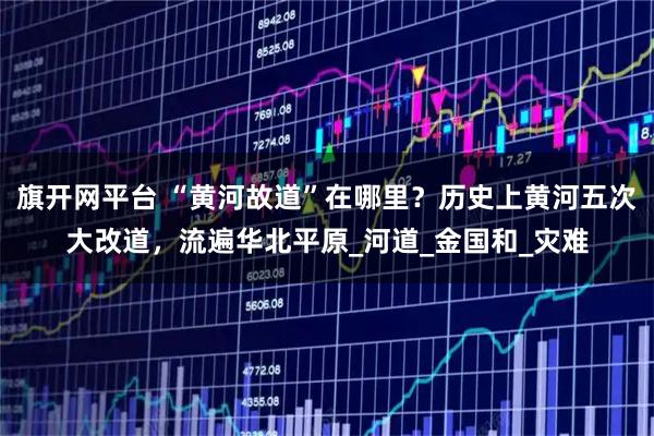 旗开网平台 “黄河故道”在哪里？历史上黄河五次大改道，流遍华北平原_河道_金国和_灾难