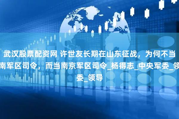 武汉股票配资网 许世友长期在山东征战，为何不当济南军区司令，而当南京军区司令_杨得志_中央军委_领导