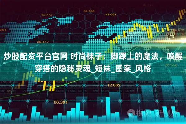 炒股配资平台官网 时尚袜子：脚踝上的魔法，唤醒穿搭的隐秘灵魂_短袜_图案_风格