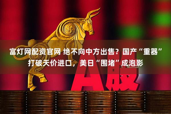 富灯网配资官网 绝不向中方出售?国产“重器”打破天价进口,美日“围堵”成泡影