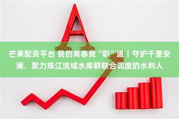 芒果配资平台 我的青春我“职”道|守护千里安澜,聚力珠江流域水库群联合调度的水利人