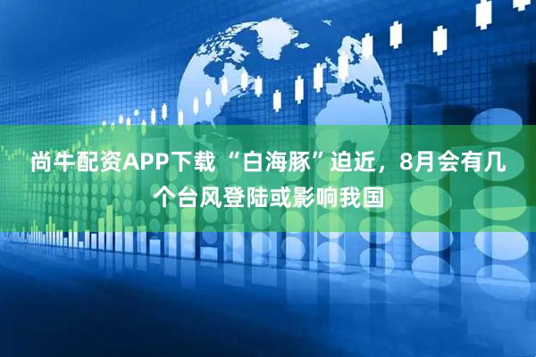 尚牛配资APP下载 “白海豚”迫近，8月会有几个台风登陆或影响我国