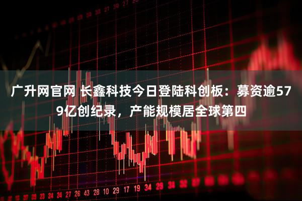 广升网官网 长鑫科技今日登陆科创板：募资逾579亿创纪录，产能规模居全球第四